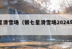 银七星滑雪场（银七星滑雪场2024年最新消息）