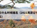 周游记什么时候播出（2021周游记什么时候播出）